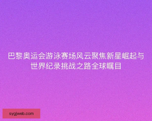 巴黎奥运会游泳赛场风云聚焦新星崛起与世界纪录挑战之路全球瞩目 巴黎奥运会游泳赛场风云聚焦新星崛起与世界纪录挑战之路全球瞩目