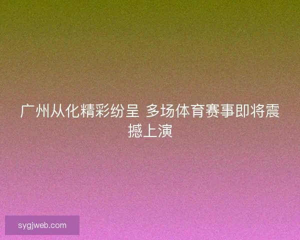 广州从化精彩纷呈 多场体育赛事即将震撼上演 广州从化精彩纷呈 多场体育赛事即将震撼上演