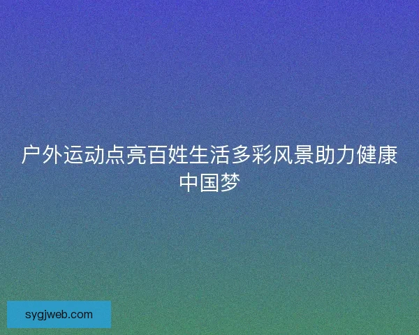 户外运动点亮百姓生活多彩风景助力健康中国梦
