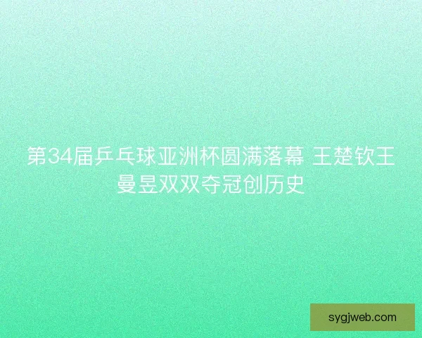 第34届乒乓球亚洲杯圆满落幕 王楚钦王曼昱双双夺冠创历史